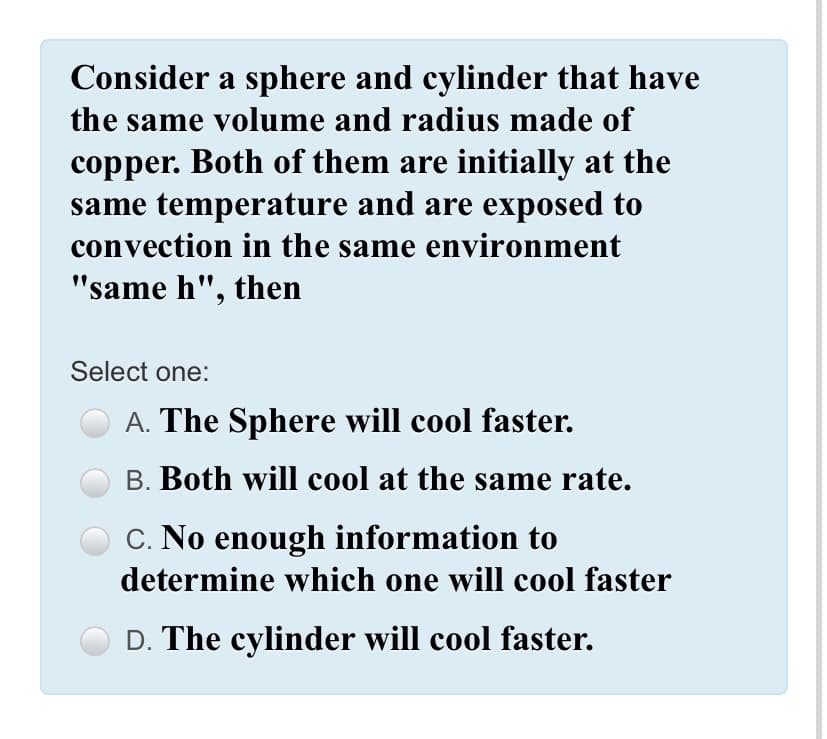 Consider a sphere and cylinder that have
the same volume and radius made of
copper. Both of them are initially at the
same temperature and are exposed to
convection in the same environment
"same h", then
Select one:
A. The Sphere will cool faster.
B. Both will cool at the same rate.
C. No enough information to
determine which one will cool faster
D. The cylinder will cool faster.
