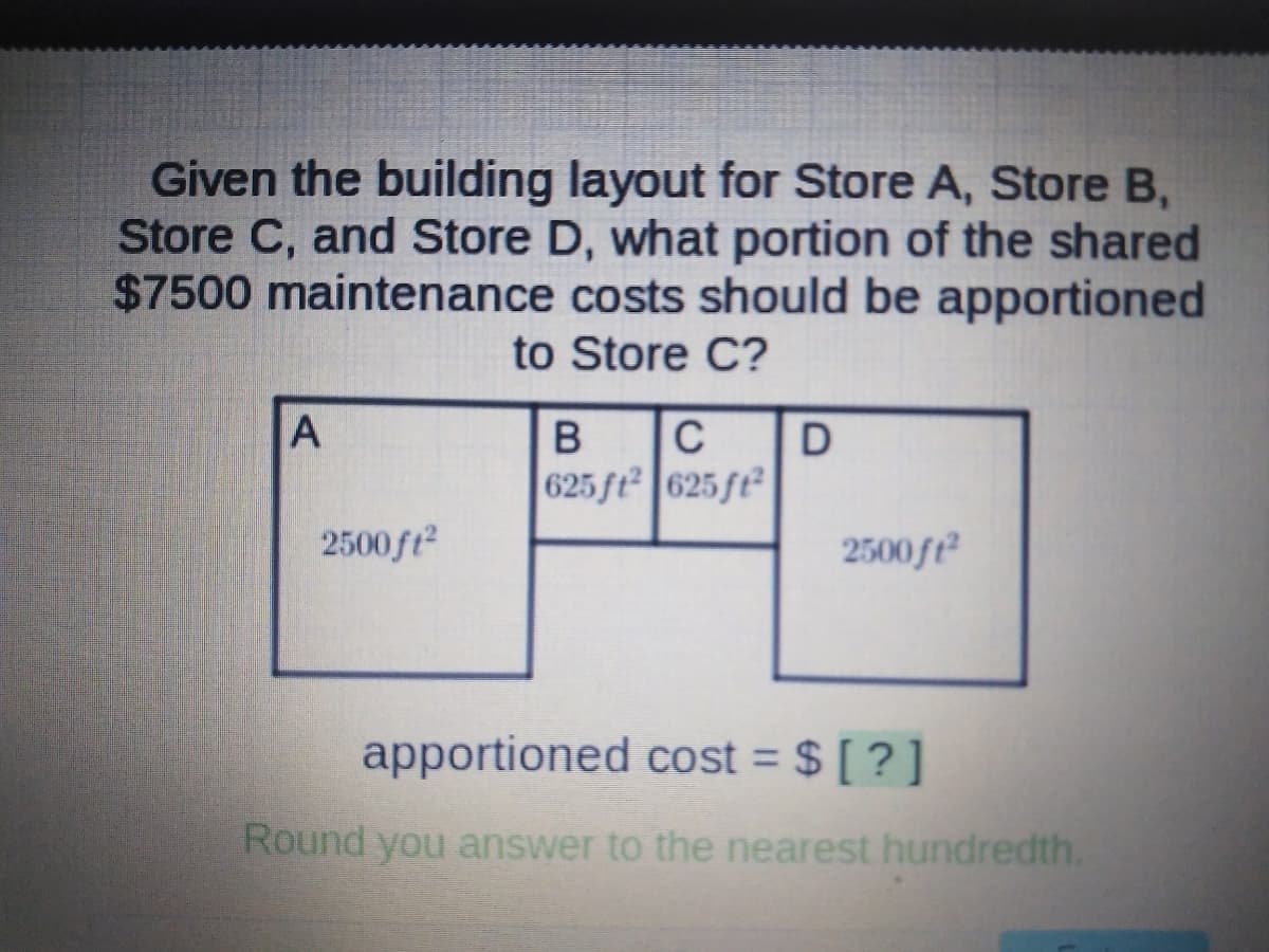 Given the building layout for Store A, Store B,
Store C, and Store D, what portion of the shared
$7500 maintenance costs should be apportioned
to Store C?
C
625 ft 625 ft²
2500ft
2500ft²
apportioned cost = $ [ ? ]
%3D
Round you answer to the nearest hundredth.
