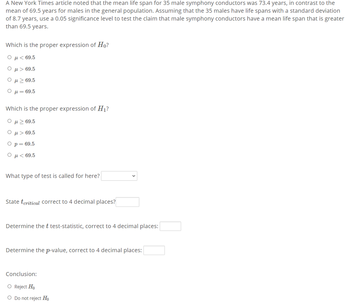 A New York Times article noted that the mean life span for 35 male symphony conductors was 73.4 years, in contrast to the
mean of 69.5 years for males in the general population. Assuming that the 35 males have life spans with a standard deviation
of 8.7 years, use a 0.05 significance level to test the claim that male symphony conductors have a mean life span that is greater
than 69.5 years.
Which is the proper expression of Ho?
O µ< 69.5
O µ> 69.5
Ο μ>69.5
Ο μ- 69.5
Which is the proper expression of H1?
ΟμΣ69.5
O µ> 69.5
Ор- 69.5
O µ < 69.5
What type of test is called for here?
State teritical correct to 4 decimal places?
Determine the t test-statistic, correct to 4 decimal places:
Determine the p-value, correct to 4 decimal places:
Conclusion:
O Reject Ho
O Do not reject Ho
