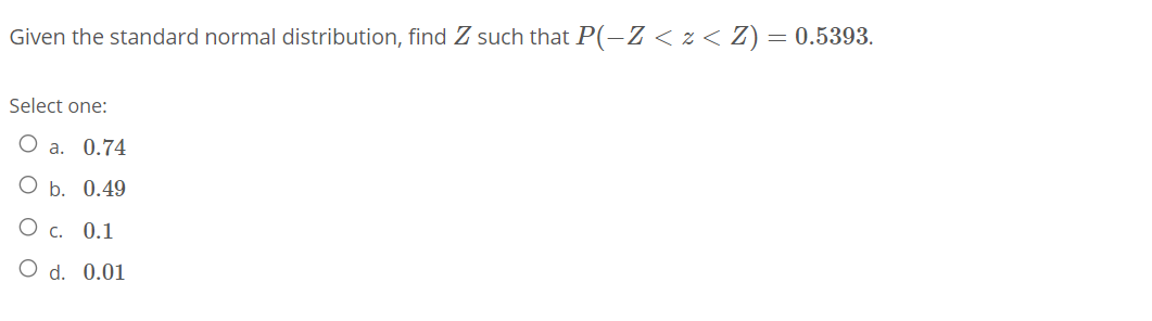 Given the standard normal distribution, find Z such that P(-Z < z < Z) = 0.5393.
Select one:
О а. 0.74
О ь. 0.49
O c.
0.1
O d. 0.01
