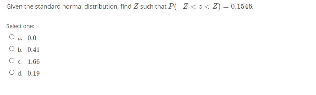 Given the standard normal distribution, find Z such that P(-Z < z < Z) = 0.1546.
Select one:
а. 0.0
О ь. 0.41
О с. 1.66
O d. 0.19
