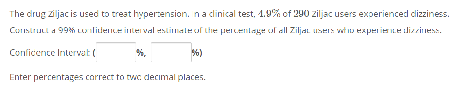 The drug Ziljac is used to treat hypertension. In a clinical test, 4.9% of 290 Ziljac users experienced dizziness.
Construct a 99% confidence interval estimate of the percentage of all Ziljac users who experience dizziness.
Confidence Interval: (
%,
%)
Enter percentages correct to two decimal places.
