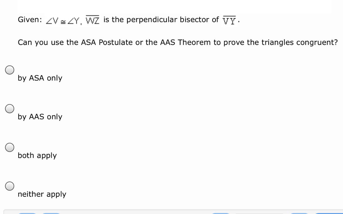 Given: ZV =Y, WZ is the perpendicular bisector of vy.
Can you use the ASA Postulate or the AAS Theorem to prove the triangles congruent?
by ASA only
by AAS only
both apply
neither apply
