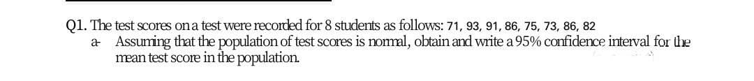 Q1. The test scores on a test were recorded for 8 students as follows: 71, 93, 91, 86, 75, 73, 86, 82
a Assuming that the population of test scores is nomal, obtain and write a 95% confidence interval for the
mean test score in the population.
