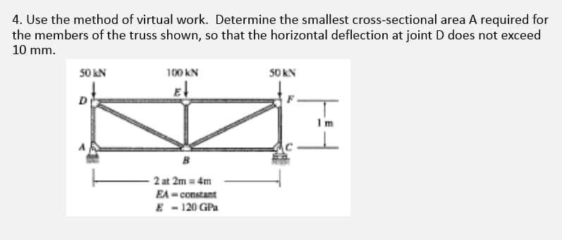 4. Use the method of virtual work. Determine the smallest cross-sectional area A required for
the members of the truss shown, so that the horizontal deflection at joint D does not exceed
10 mm.
50 kN
100 KN
50 KN
E
D
B
2 at 2m = 4m
EA-constant
E - 120 GPa