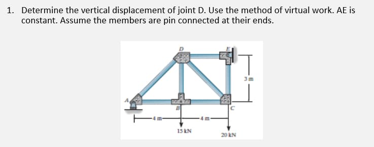 1. Determine the vertical displacement of joint D. Use the method of virtual work. AE is
constant. Assume the members are pin connected at their ends.
4 m
4m-
15 KN
20 kN