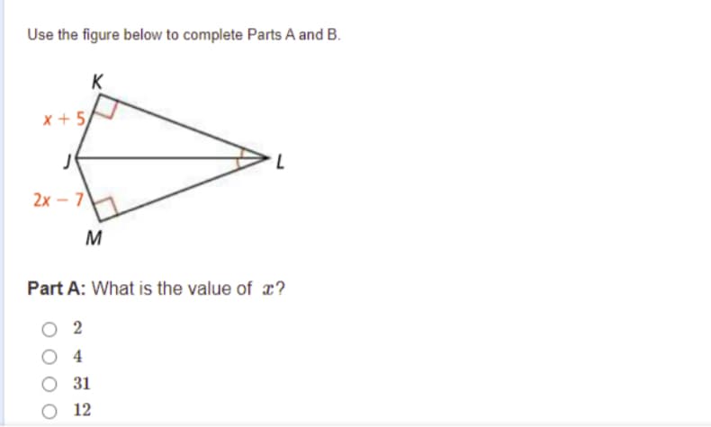 Use the figure below to complete Parts A and B.
K
x + 5
2х -7)
M
Part A: What is the value of x?
2
O 4
O 31
О 12
