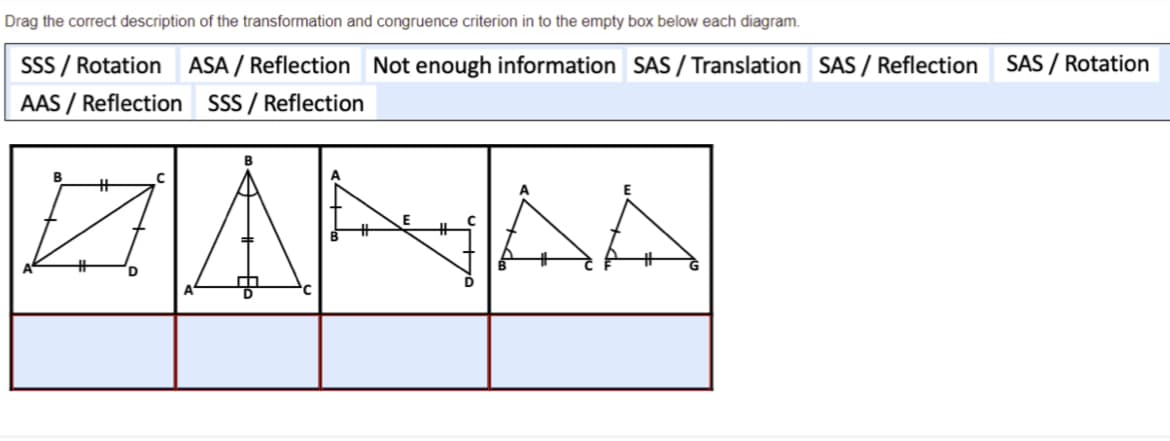 Drag the correct description of the transformation and congruence criterion in to the empty box below each diagram.
SSS / Rotation ASA / Reflection Not enough information SAS / Translation SAS / Reflection
SAS / Rotation
AAS / Reflection SSS / Reflection
ZANAA
