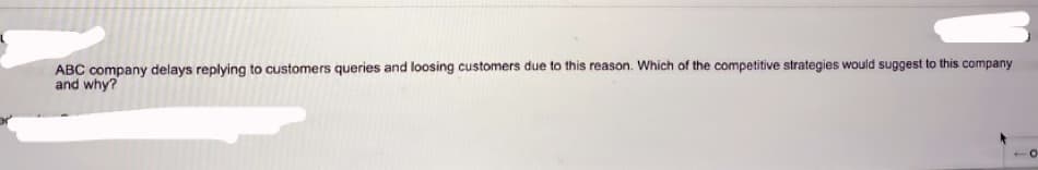 ABC company delays replying to customers queries and loosing customers due to this reason. Which of the competitive strategies would suggest to this company
and why?
