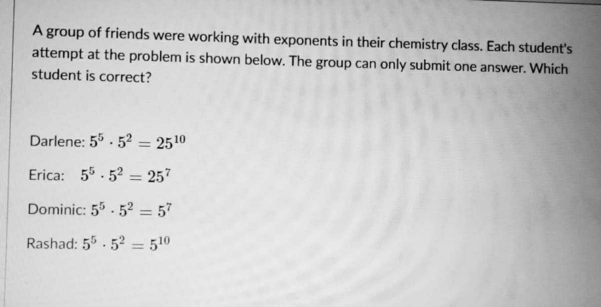 A group of friends were working with exponents in their chemistry class. Each student's
attempt at the problem is shown below. The group can only submit one answer. Which
student is correct?
Darlene: 55. 5² = 2510
Erica: 55.52 = 257
Dominic: 55 - 5² = 57
Rashad: 55. 52 = 510
