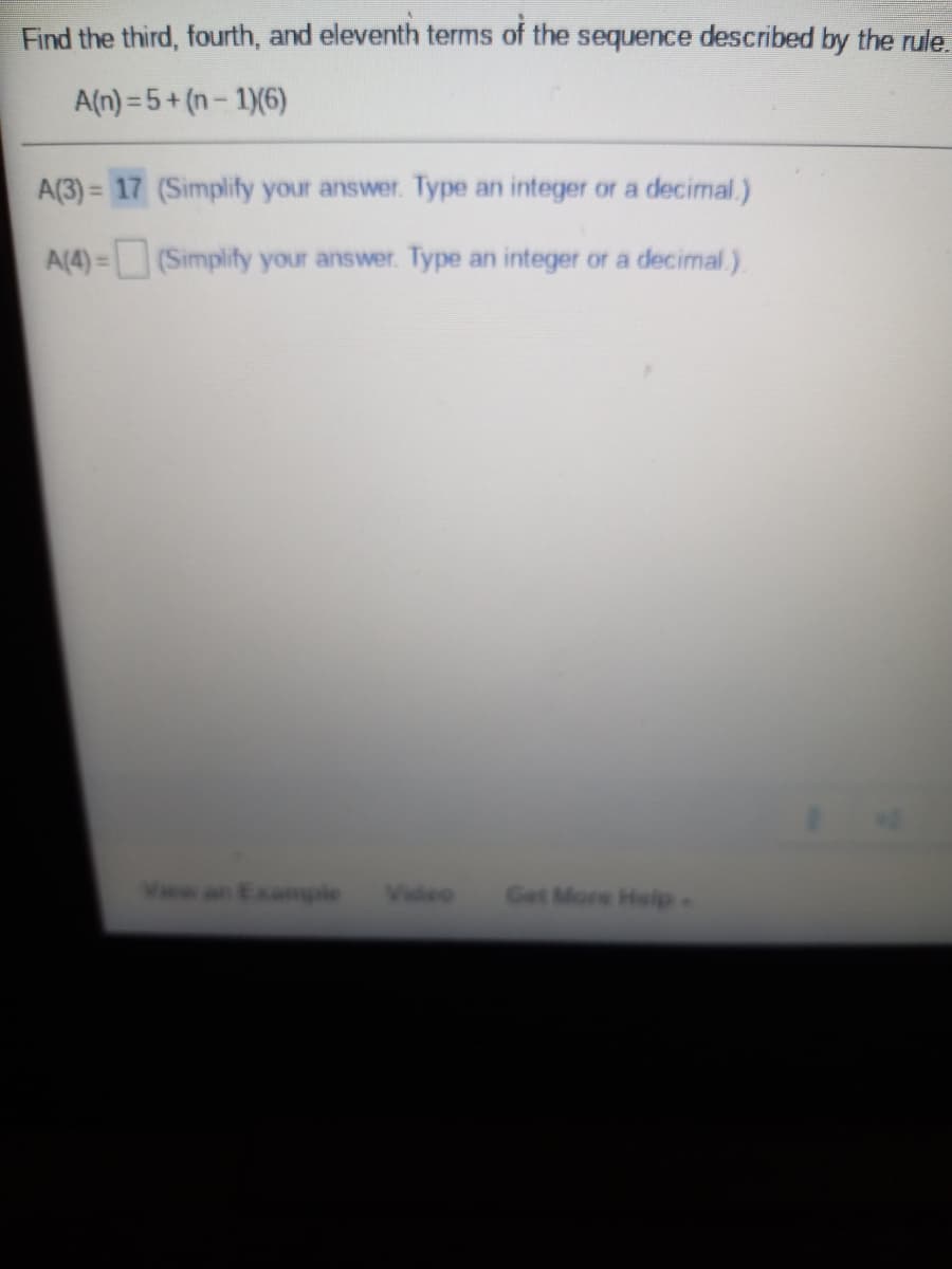 Find the third, fourth, and eleventh terms of the sequence described by the rule.
A(n) = 5+ (n- 1)(6)
A(3) = 17 (Simplify your answer. Type an integer or a decimal.)
%3D
A(4) =(Simplify your answer. Type an integer or a decimal.)
%3D
an Example
Video
Get More Help-
