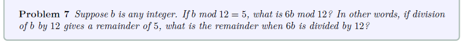 Problem 7 Suppose b is any integer. Ifb mod 12 = 5, what is 6b mod 12? In other words, if division
of b by 12 gives a remainder of 5, what is the remainder when 6b is divided by 12?