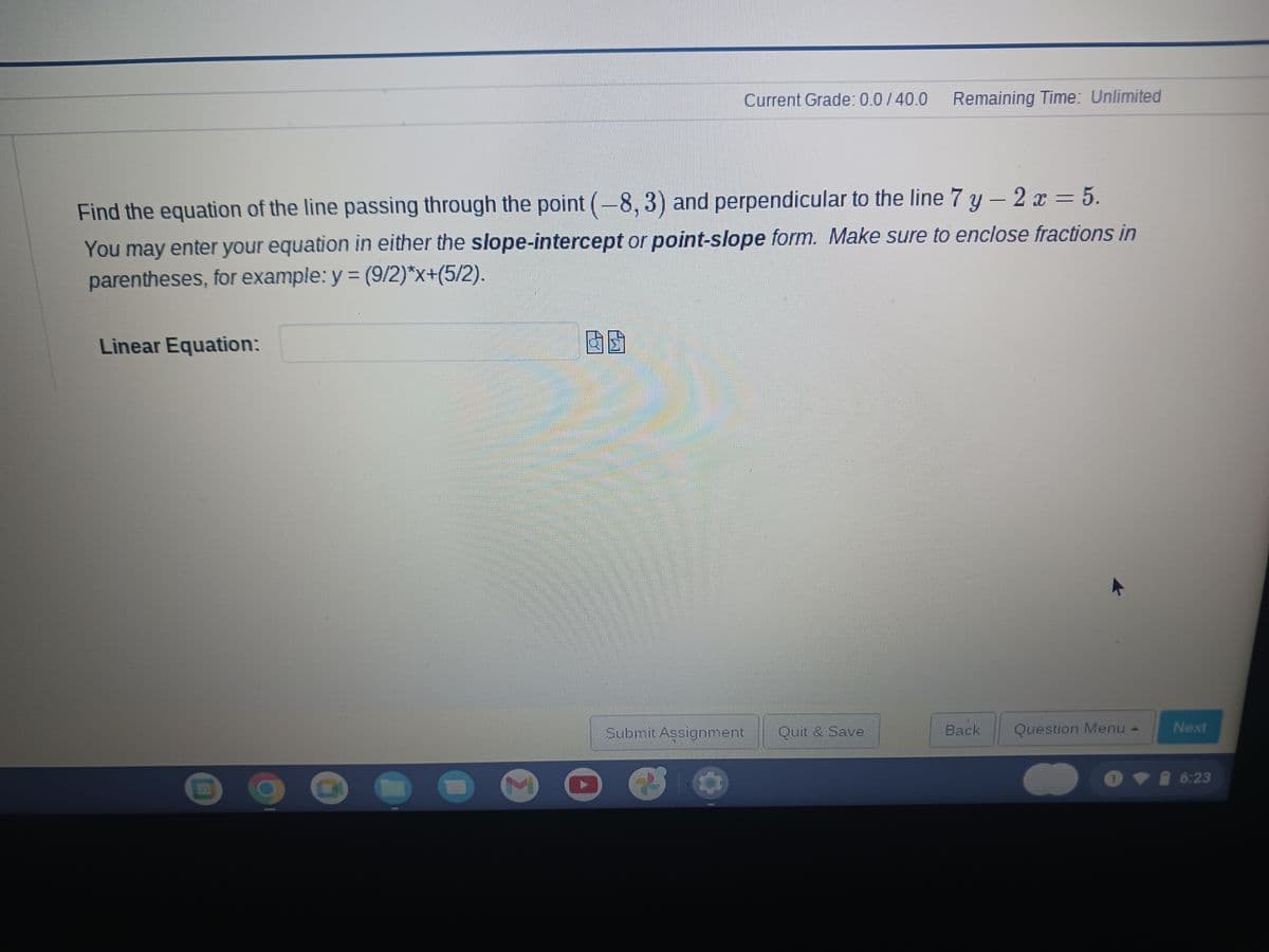 Current Grade: 0.0/40.0 Remaining Time: Unlimited
Find the equation of the line passing through the point (-8, 3) and perpendicular to the line 7 y-2x = 5.
You may enter your equation in either the slope-intercept or point-slope form. Make sure to enclose fractions in
parentheses, for example: y = (9/2)*x+(5/2).
Linear Equation:
[
Submit Assignment
Quit & Save
Back
Question Menu -
A
O
1
>
Next
6:23