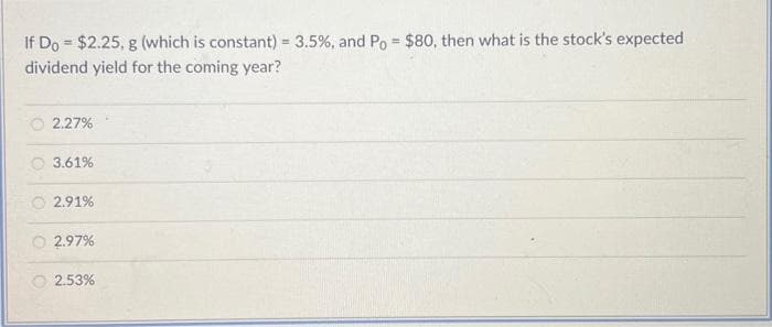 If Do $2.25, g (which is constant) = 3.5%, and Po= $80, then what is the stock's expected
dividend yield for the coming year?
2.27%
3.61%
2.91%
2.97%
2.53%