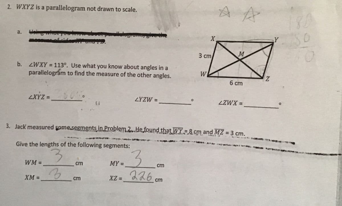 A A
2. WXYZ is a parallelogram not drawn to scale.
a.
X.
3 сm
M
b. ZWXY = 113°. Use what you know about angles in a
parallelográm to find the measure of the other angles.
%3D
WI
6 cm
LXYZ =
ZYZW =
ZZWX =
%3D
3. Jack measured some.segments in Problem.2.He found that WY =8 cm and MZ = 3 cm.
%24
Give the lengths of the following segments:
3.
XZ = 226 cm
3.
WM =
cm
MY =
cm
XM =
cm
