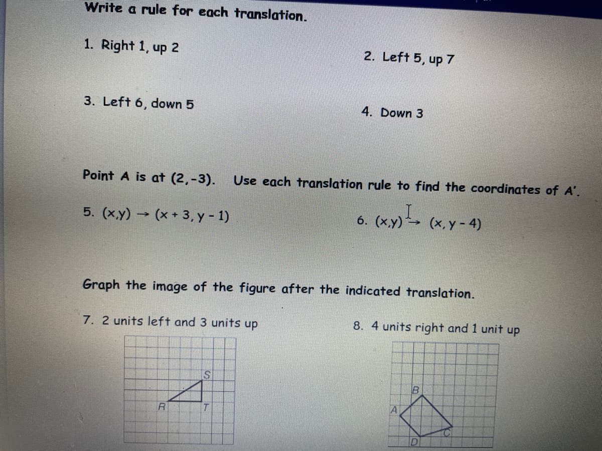 Write a rule for each translation.
1. Right 1, up 2
2. Left 5, up 7
3. Left 6, down 5
4. Down 3
Point A is at (2,-3).
Use each translation rule to find the coordinates of A'.
5. (xy) → (x + 3, y - 1)
6. (xy) (x, y - 4)
Graph the image of the figure after the indicated translation.
7. 2 units left and 3 units up
8. 4 units right and 1 unit up
IS
