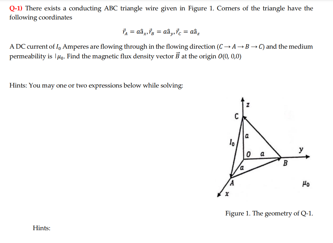 Q-1) There exists a conducting ABC triangle wire given in Figure 1. Corners of the triangle have the
following coordinates
†Ã = dâx‚†³ = Aây,ửc = aâz
A DC current of Io Amperes are flowing through in the flowing direction (C→ A→B → C) and the medium
permeability is μo. Find the magnetic flux density vector B at the origin 0(0, 0,0)
Hints: You may one or two expressions below while solving:
Hints:
a
lo
A
a
B
a
A
Ho
Figure 1. The geometry of Q-1.