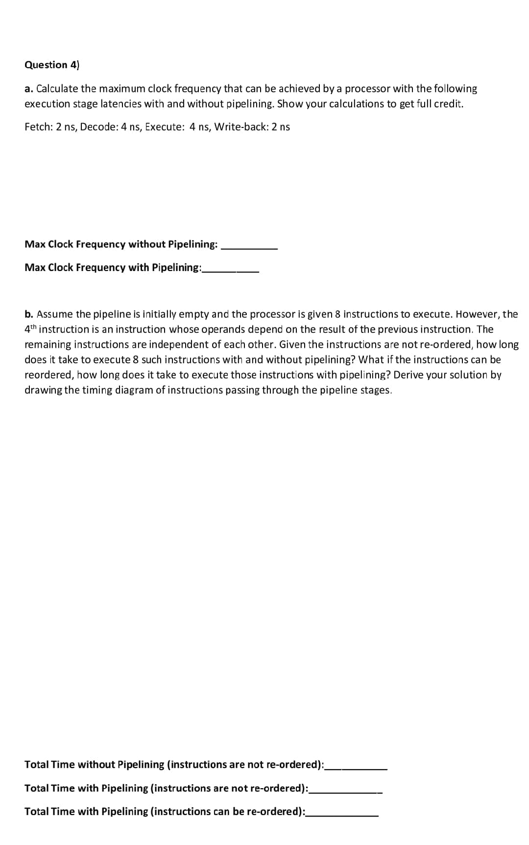 Question 4)
a. Calculate the maximum clock frequency that can be achieved by a processor with the following
execution stage latencies with and without pipelining. Show your calculations to get full credit.
Fetch: 2 ns, Decode: 4 ns, Execute: 4 ns, Write-back: 2 ns
Max Clock Frequency without Pipelining:
Max Clock Frequency with Pipelining:_
b. Assume the pipeline is initially empty and the processor is given 8 instructions to execute. However, the
4th instruction is an instruction whose operands depend on the result of the previous instruction. The
remaining instructions are independent of each other. Given the instructions are not re-ordered, how long
does it take to execute 8 such instructions with and without pipelining? What if the instructions can be
reordered, how long does it take to execute those instructions with pipelining? Derive your solution by
drawing the timing diagram of instructions passing through the pipeline stages.
Total Time without Pipelining (instructions are not re-ordered):_
Total Time with Pipelining (instructions are not re-ordered):_
Total Time with Pipelining (instructions can be re-ordered):_