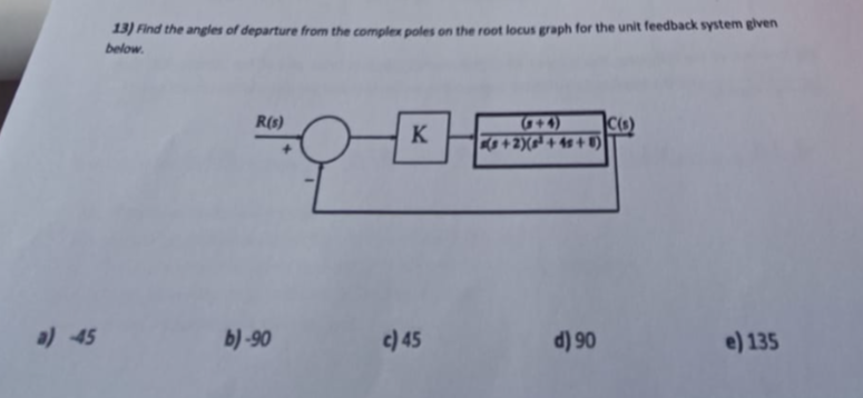 a) 45
13) Find the angles of departure from the complex poles on the root locus graph for the unit feedback system given
below.
R(s)
b)-90
K
c) 45
+2)(³+45+8)
d) 90
C(s)
e) 135