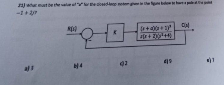 21) What must be the value of "a" for the closed-loop system given in the figure below to have a pole at the point
-1+2/?
a) 3
R(s)
b) 4
K
H
c) 2
(s+ a)(s+1)³
s(s+2)(s²+4)
d) 9
C(s)
e) 7