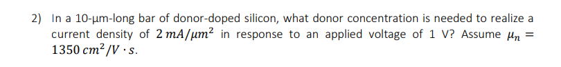2) In a 10-um-long bar of donor-doped silicon, what donor concentration is needed to realize a
current density of 2 mA/μm2 in response to an applied voltage of 1 V? Assume Mn =
1350 cm²/V.s.