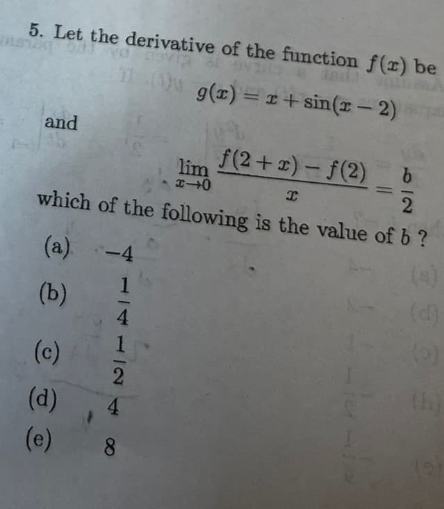 5. Let the derivative of the function f(r) be
i od va av
dait
11g(x) = x+sin(r-2)
and
ƒ(2+x)-f(2)
I
which of the following is the value of b?
(a) -4
1
(b)
€
(c)
(d)
(e)
4
8
lim
x-0
b
2