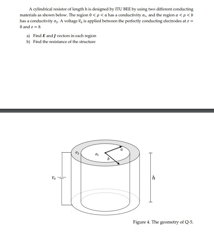 A cylindrical resistor of length h is designed by ITU BEE by using two different conducting
materials as shown below. The region 0 < p <a has a conductivity 0₁, and the region a < p <b
has a conductivity ₂. A voltage V₁ is applied between the perfectly conducting electrodes at z =
0 and z = h
a) Find E and J vectors in each region
b) Find the resistance of the structure
Vo
02
01
h
Figure 4. The geometry of Q-5.