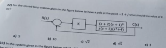 22) For the closed-loop system given in the figure below to have a pole at the point-1+/what should the value of
be?
R(s)
a) s
b) 10
23) in the system given in the figure brin
K
(s+2) (s+1)³ C(s)
s(s+3)(²+4)
d) √S
e) 3