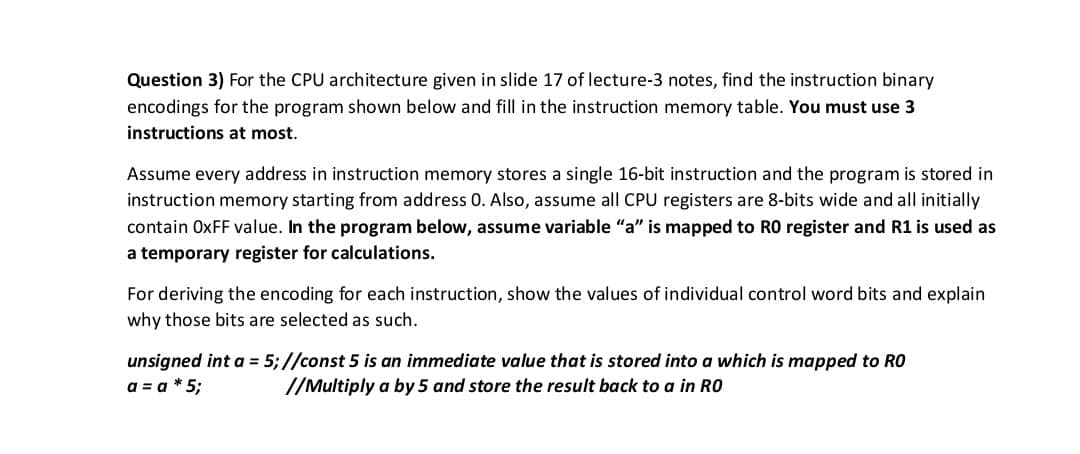 Question 3) For the CPU architecture given in slide 17 of lecture-3 notes, find the instruction binary
encodings for the program shown below and fill in the instruction memory table. You must use 3
instructions at most.
Assume every address in instruction memory stores a single 16-bit instruction and the program is stored in
instruction memory starting from address 0. Also, assume all CPU registers are 8-bits wide and all initially
contain OxFF value. In the program below, assume variable "a" is mapped to RO register and R1 is used as
a temporary register for calculations.
For deriving the encoding for each instruction, show the values of individual control word bits and explain
why those bits are selected as such.
unsigned int a = 5;//const 5 is an immediate value that is stored into a which is mapped to RO
a = a*5;
//Multiply a by 5 and store the result back to a in RO