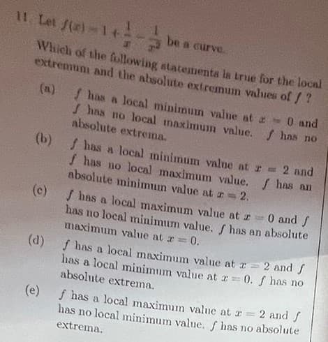 11 Let f(x) = 1 +- be a curve.
Which of the following statements is true for the local
extremum and the absolute extremum values of f?
e
(b) f has a local minimum value at
f has no local maximum value.
absolute minimum value at = 2.
(c)
f has a local minimum value at
has no local maximum value.
absolute extrema.
€
maximum value at =
f has no
0 and
f has a local maximum value at =
has no local minimum value. f has an absolute
0 and f
= 2 and
f has an
= 0.
f has a local maximum value at z = 2 and f
has a local minimum value at z = 0. f has no
absolute extrema.
(e) f has a local maximum value at 2 =
has no local minimum value. f has no absolute
2 and f
extrema.