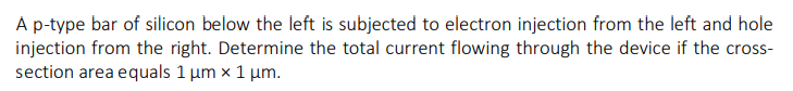 A p-type bar of silicon below the left is subjected to electron injection from the left and hole
injection from the right. Determine the total current flowing through the device if the cross-
section area equals 1 μm x 1 μm.