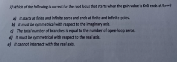 7) Which of the following is correct for the root locus that starts when the gain value is K-0 ends at K?
a) It starts at finite and infinite zeros and ends at finite and infinite poles.
b) It must be symmetrical with respect to the imaginary axis.
c) The total number of branches is equal to the number of open-loop zeros.
d) It must be symmetrical with respect to the real axis.
e) It cannot intersect with the real axis.