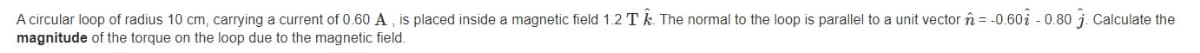 A circular loop of radius 10 cm, carrying a current of 0.60 A , is placed inside a magnetic field 1.2 T k. The normal to the loop is parallel
magnitude of the torque on the loop due to the magnetic field.
a unit vector î = -0.60i - 0.80 j. Calculate the
