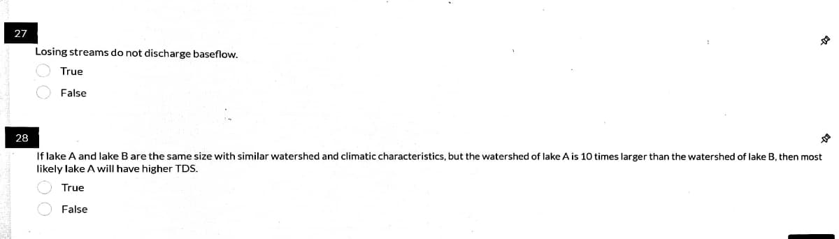 27
Losing streams do not discharge baseflow.
True
False
28
If lake A and lake B are the same size with similar watershed and climatic characteristics, but the watershed of lake A is 10 times larger than the watershed of lake B, then most
likely lake A will have higher TDS.
True
False

