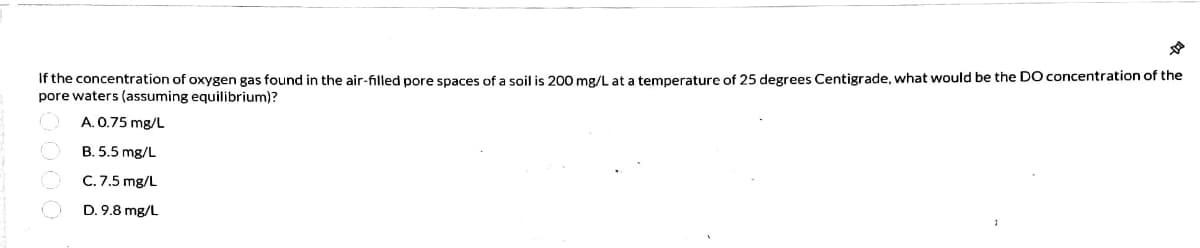 If the concentration of oxygen gas found in the air-filled pore spaces of a soil is 200 mg/L at a temperature of 25 degrees Centigrade, what would be the D0 concentration of the
pore waters (assuming equilibrium)?
A. 0.75 mg/L
B. 5.5 mg/L
C. 7.5 mg/L
D. 9.8 mg/L
