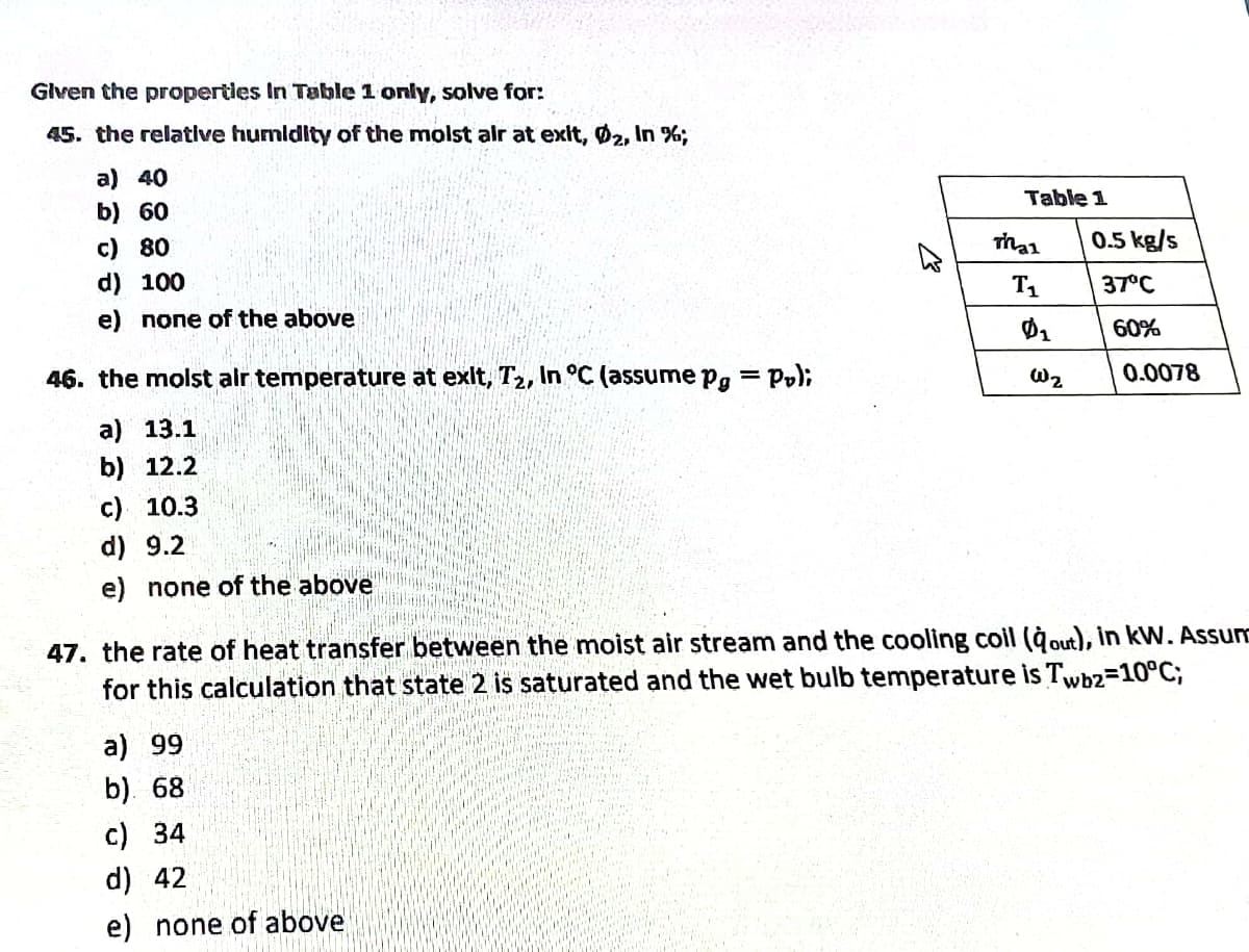 Glven the propertles In Table 1 only, solve for:
45. the relative humldity of the molst alr at exit, Ø2, In %;
a) 40
Table 1
b) 60
0.5 kg/s
c) 80
d) 100
T
37°C
e) none of the above
60%
46. the molst alr temperature at exit, T2, In °C (assume Pg
= P,);
W2
0.0078
а) 13.1
b) 12.2
c) 10.3
d) 9.2
e) none of the above
47. the rate of heat transfer between the moist air stream and the cooling coil (àout), in kW, Assum
for this calculation that state 2 is saturated and the wet bulb temperature is Twbz=10°C;
a) 99
b). 68
c) 34
d) 42
e) none of above
