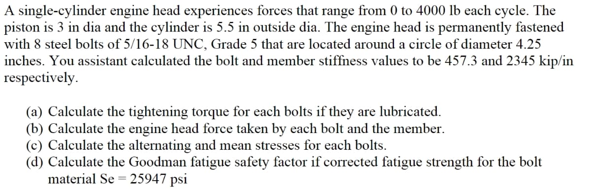 A single-cylinder engine head experiences forces that range from 0 to 4000 lb each cycle. The
piston is 3 in dia and the cylinder is 5.5 in outside dia. The engine head is permanently fastened
with 8 steel bolts of 5/16-18 UNC, Grade 5 that are located around a circle of diameter 4.25
inches. You assistant calculated the bolt and member stiffness values to be 457.3 and 2345 kip/in
respectively.
(a) Calculate the tightening torque for each bolts if they are lubricated.
(b) Calculate the engine head force taken by each bolt and the member.
(c) Calculate the alternating and mean stresses for each bolts.
(d) Calculate the Goodman fatigue safety factor if corrected fatigue strength for the bolt
material Se = 25947 psi
