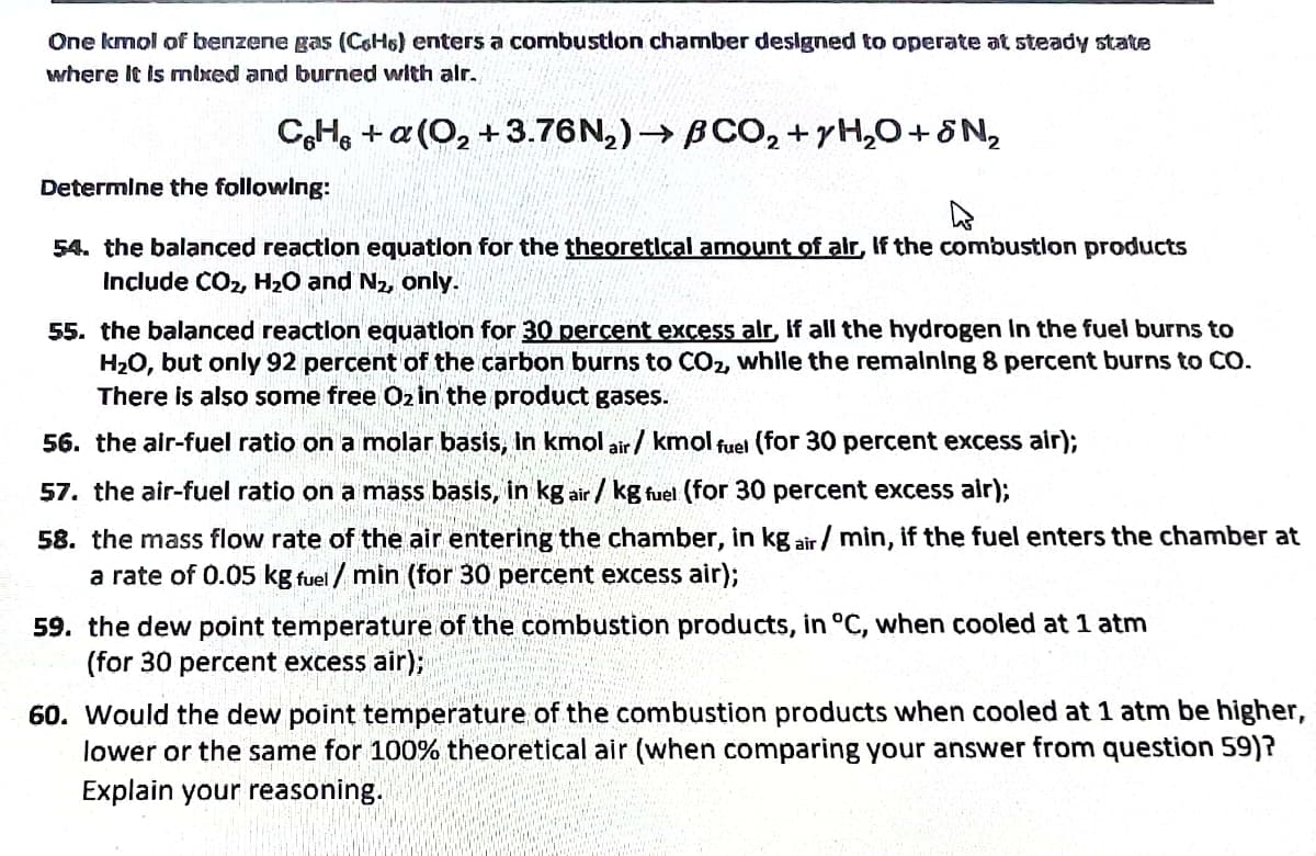 One kmol of benzene gas (COH6) enters a combustlon chamber designed to operate at steady state
where It is mixed and burned with alr.
C,H, + a (O, +3.76N,)→ BCO, +yH,0+8N,
Determine the following:
54. the balanced reactlon equatlon for the theoretical amount of alr, If the combustlon products
Include CO2, H20 and N2, only.
55. the balanced reactlon equatlon for 30 percent excess alr, If all the hydrogen In the fuel burns to
H2O, but only 92 percent of the carbon burns to CO2, while the remalning 8 percent burns to CO.
There is also some free Oz in the product gases.
56. the air-fuel ratio on a molar basis, in kmol air / kmol fuel (for 30 percent excess air);
57. the air-fuel ratio on a mass basis, in kg air / kg fuel (for 30 percent excess air);
58. the mass flow rate of the air entering the chamber, in kg air/ min, if the fuel enters the chamber at
a rate of 0.05 kg fuel / min (for 30 percent excess air);
59. the dew point temperature of the combustion products, in °C, when cooled at 1 atm
(for 30 percent excess air);
60. Would the dew point temperature of the combustion products when cooled at 1 atm be higher,
lower or the same for 100% theoretical air (when comparing your answer from question 59)?
Explain your reasoning.
