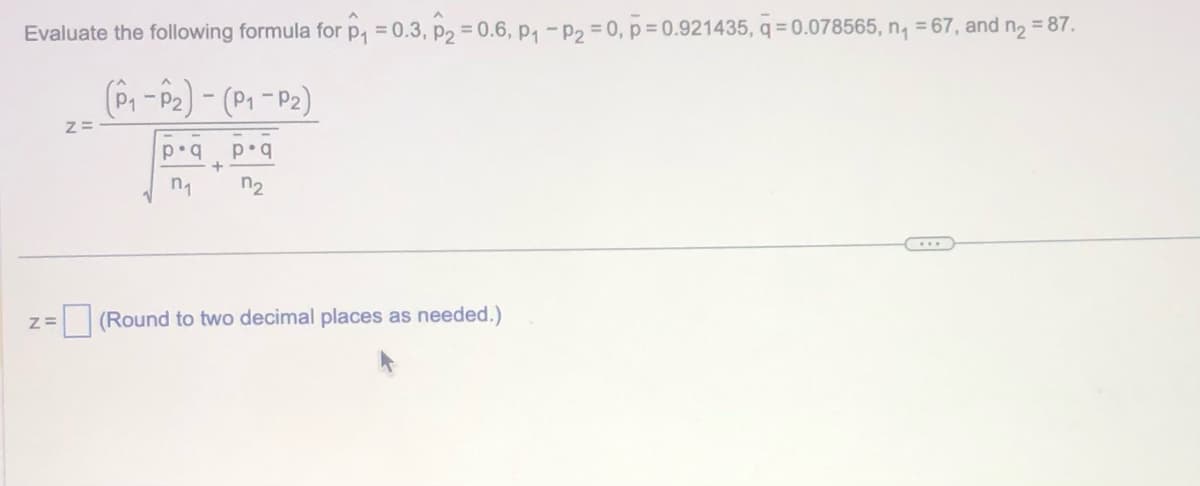 Evaluate the following formula for p₁ = 0.3, P₂ = 0.6, p₁ - P₂ = 0, p=0.921435, q=0.078565, n₁ = 67, and n₂ = 87.
(P₁-P₂) - (P₁-P₂)
p.q
7₂
Z=
Z=
p.q
n₁
+
(Round to two decimal places as needed.)