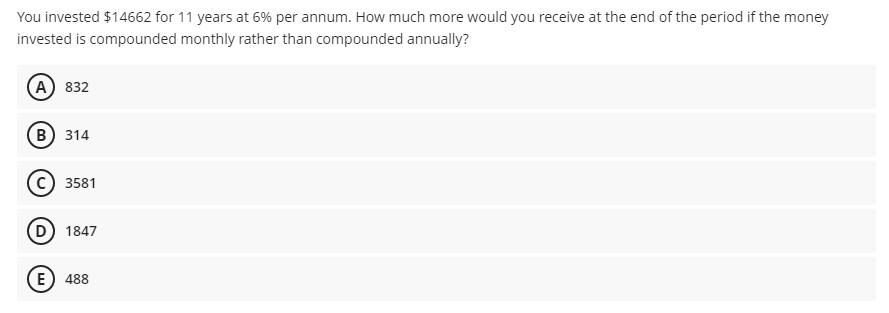 You invested $14662 for 11 years at 6% per annum. How much more would you receive at the end of the period if the money
invested is compounded monthly rather than compounded annually?
(А) 832
(в) 314
3581
(D) 184
E) 488
