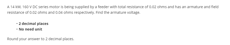 A 14 kW, 160 V DC series motor is being supplied by a feeder with total resistance of 0.02 ohms and has an armature and field
resistance of 0.02 ohms and 0.04 ohms respectively. Find the armature voltage.
• 2 decimal places
• No need unit
Round your answer to 2 decimal places.
