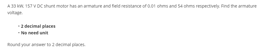 A 33 kW, 157 V DC shunt motor has an armature and field resistance of 0.01 ohms and 54 ohms respectively. Find the armature
voltage.
• 2 decimal places
• No need unit
Round your answer to 2 decimal places.
