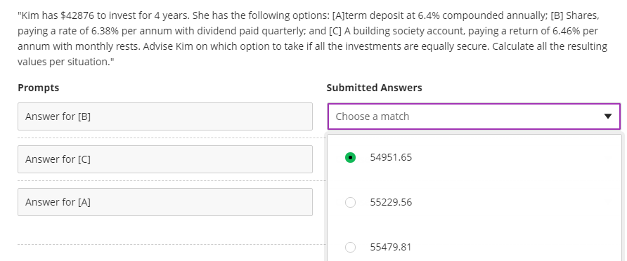 "Kim has $42876 to invest for 4 years. She has the following options: [A]term deposit at 6.4% compounded annually; [B] Shares,
paying a rate of 6.38% per annum with dividend paid quarterly; and [C] A building society account, paying a return of 6.46% per
annum with monthly rests. Advise Kim on which option to take if all the investments are equally secure. Calculate all the resulting
values per situation."
Prompts
Submitted Answers
Answer for (B]
Choose a match
Answer for [C]
54951.65
Answer for [A]
55229.56
55479.81
