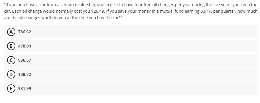 "If you purchase a car from a certain dealership, you expect to have four free oil changes per year during the five years you keep the
car. Each oil change would normally cost you $26.49. If you save your money in a mutual fund earning 3.94% per quarter, how much
are the oil changes worth to you at the time you buy the car?"
A 786.62
(B) 478.04
986.57
D) 138.72
(E) 981.99
