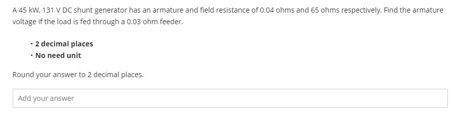 A 45 kW, 131 V DC shunt generator has an armature and field resistance of 0.04 ohms and 65 ohms respectively. Find the armature
voltage if the load is fed through a 0.03 ohm feeder.
• 2 decimal places
• No need unit
Round your answer to 2 decimal places.
Add your answer
