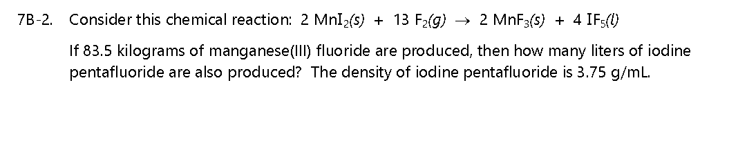 7B-2. Consider this chemical reaction: 2 MnI2(s) + 13 F2(g)
2 MNF3(s) + 4 IFs(1)
If 83.5 kilograms of manganese(IIl) fluoride are produced, then how many liters of iodine
pentafluoride are also produced? The density of iodine pentafluoride is 3.75 g/mL.
