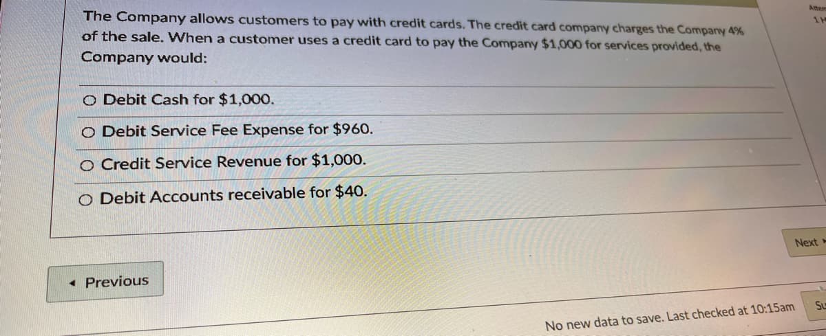 The Company allows customers to pay with credit cards. The credit card company charges the Company 4%
Atten
of the sale. When a customer uses a credit card to pay the Company $1,000 for services provided, the
Company would:
O Debit Cash for $1,000.
O Debit Service Fee Expense for $960.
O Credit Service Revenue for $1,000.
O Debit Accounts receivable for $40.
Next -
Previous
S
No new data to save. Last checked at 10:15am
