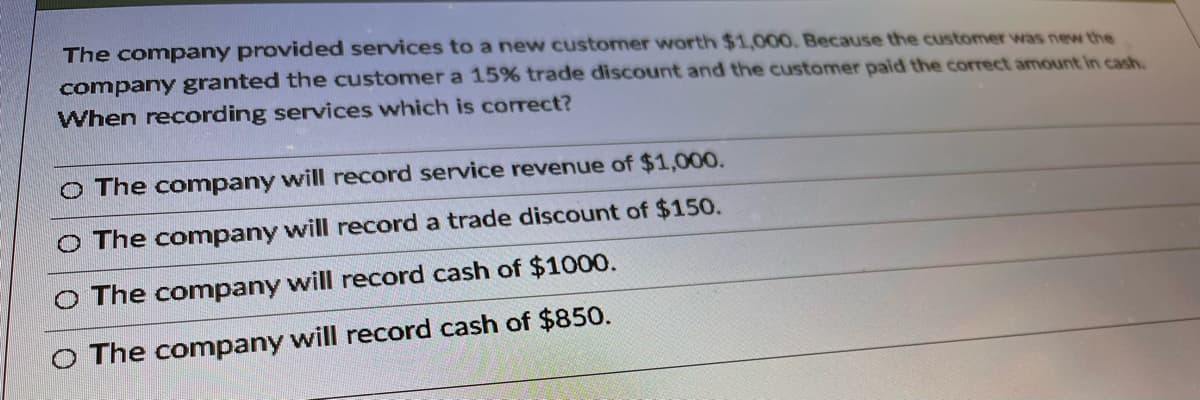 The company provided services to a new customer worth $1,000. Because the customer was new the
company granted the customer a 15% trade discount and the customer paid the correct amount in cash
When recording services which is correct?
O The company will record service revenue of $1,000.
O The company will record a trade discount of $150.
O The company will record cash of $1000.
O The company will record cash of $850.
