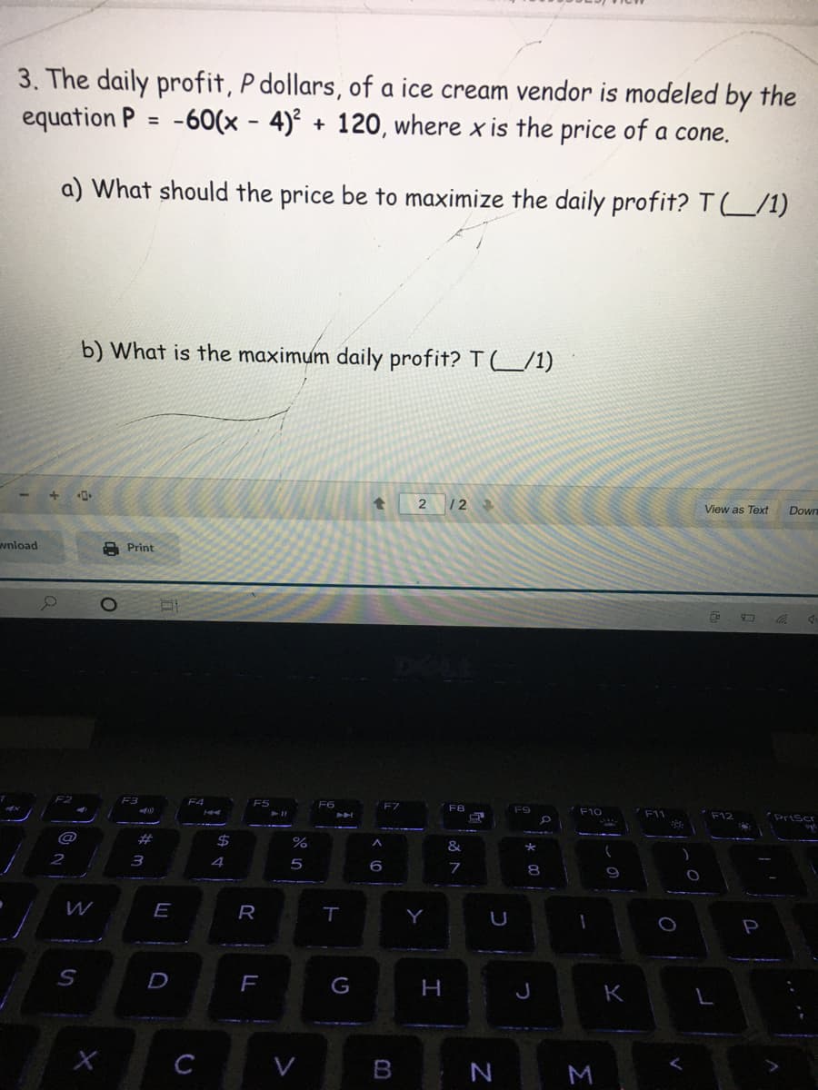 3. The daily profit, P dollars, of a ice cream vendor is modeled by the
equation P = -60(x - 4)² + 120, where x is the price of a cone.
a) What should the price be to maximize the daily profit? T_/1)
b) What is the maximum daily profit? T (L/1)
2 12
View as Text
Down
wnload
Print
F4
F7
F10
F11
PrtScr
%23
%24
4
5
9
E
R
Y
D
H
J
K
C
V
N
M
* 00
LL
