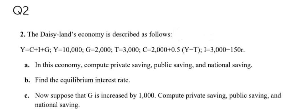 Q2
2. The Daisy-land's economy is described as follows:
Y=C+I+G; Y=10,000; G-2,000; T-3,000; C-2,000+0.5 (Y-T); I=3,000-150r.
a. In this economy, compute private saving, public saving, and national saving.
b. Find the equilibrium interest rate.
c. Now suppose that G is increased by 1,000. Compute private saving, public saving, and
national saving.